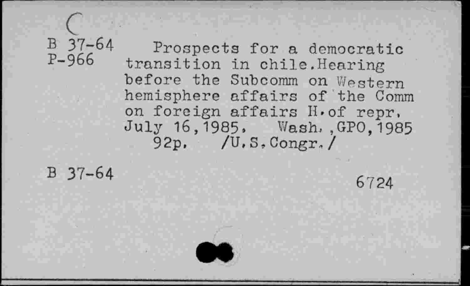 ﻿B 37-64 P-966
Prospects for a democratic transition in chile.Hearing before the Subcomm on Western hemisphere affairs of the Comm on foreign affairs H»of repr, July 16,1985. Wash.,GPO,1985
92p, /U,S,Congr„ /
B 37-64
6724